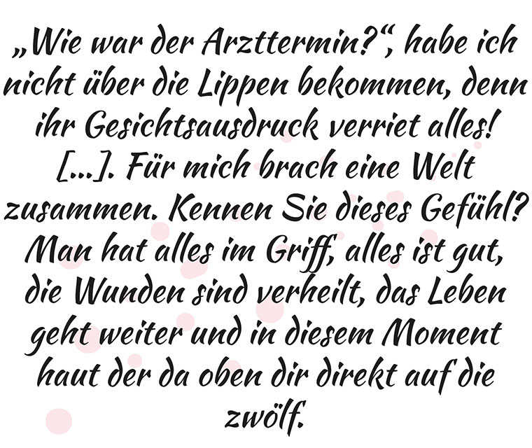 Text «‹Wie war der Arzttermin?›, habe ich nicht über die Lippen bekommen, denn ihr Gesichtsausdruck verriet alles! […] Für mich brach eine Welt zusammen. Kennen Sie dieses Gefühl? Man hat alles im Griff, alles ist gut, die Wunden sind verheilt, das Leben geht weiter und in diesem Moment haut der da oben dir direkt auf die zwölf».
