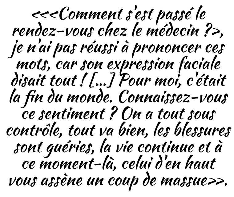 «‹Comment s'est passé le rendez-vous chez le médecin ?›, je n'ai pas réussi à prononcer ces mots, car son expression faciale disait tout ! […] Pour moi, c'était la fin du monde. Connaissez-vous ce sentiment ? On a tout sous contrôle, tout va bien, les blessures sont guéries, la vie continue et à ce moment-là, celui d'en haut vous assène un coup de massue».