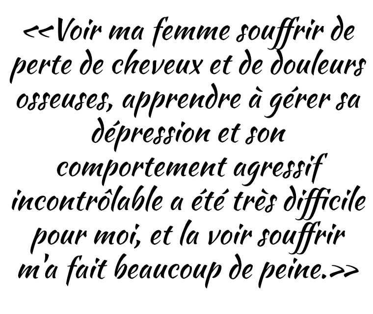 «Voir ma femme souffrir de perte de cheveux et de douleurs osseuses, apprendre à gérer sa dépression et son comportement agressif incontrôlable a été très difficile pour moi, et la voir souffrir m'a fait beaucoup de peine.»